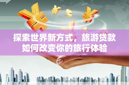 兴庆探索世界新方式，旅游贷款如何改变你的旅行体验